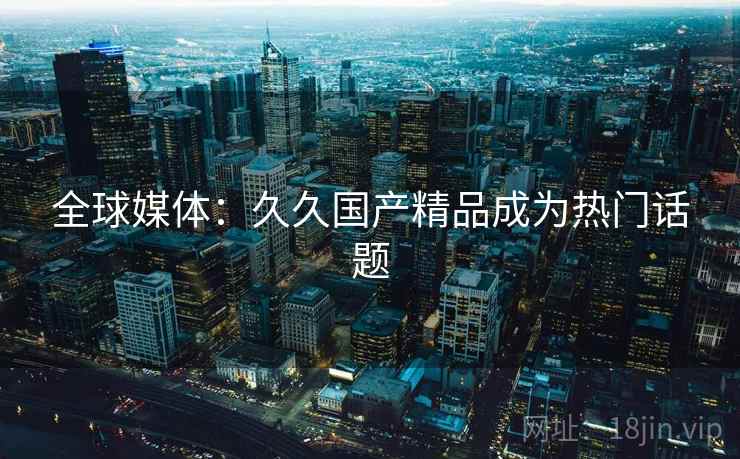 全球媒体：久久国产精品成为热门话题