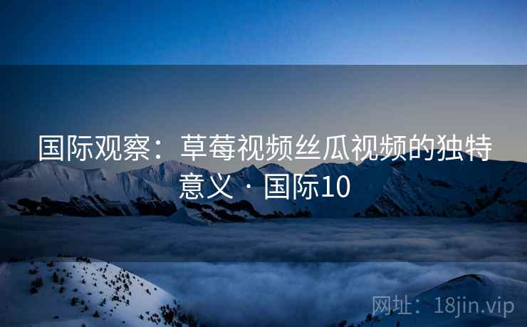 国际观察：草莓视频丝瓜视频的独特意义 · 国际10