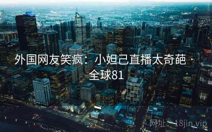 外国网友笑疯：小妲己直播太奇葩 · 全球81