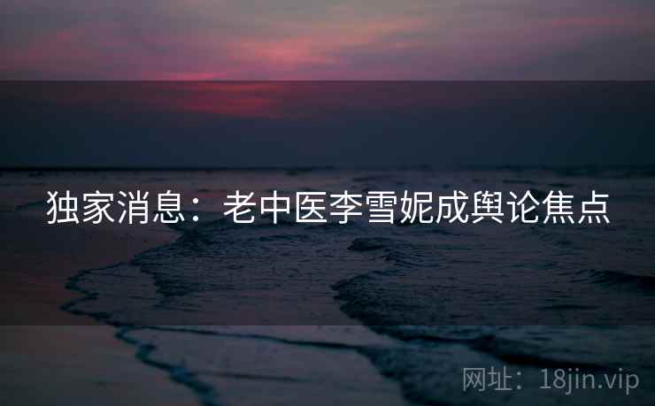 独家消息：老中医李雪妮成舆论焦点  第2张