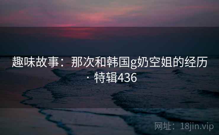 趣味故事：那次和韩国g奶空姐的经历 · 特辑436