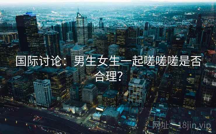 国际讨论:男生女生一起嗟嗟嗟是否合理? 第1张 国际讨论:男生女生一起嗟嗟嗟是否合理? 第1张