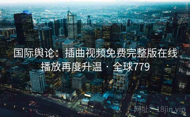 国际舆论：插曲视频免费完整版在线播放再度升温 · 全球779