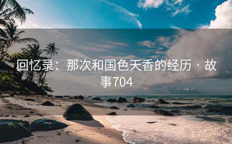 回忆录：那次和国色天香的经历 · 故事704