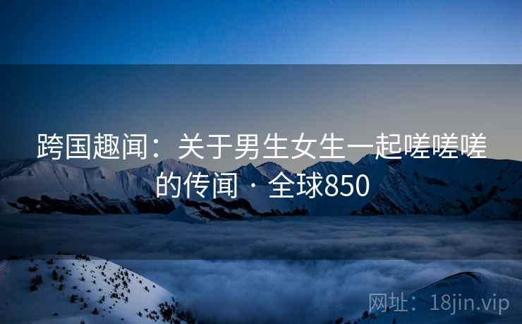 跨国趣闻：关于男生女生一起嗟嗟嗟的传闻 · 全球850